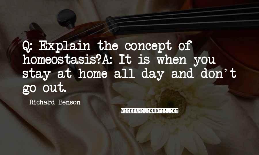 Richard Benson Quotes: Q: Explain the concept of homeostasis?A: It is when you stay at home all day and don't go out.