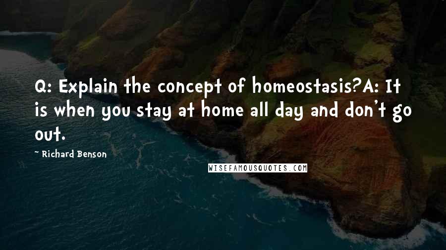 Richard Benson Quotes: Q: Explain the concept of homeostasis?A: It is when you stay at home all day and don't go out.