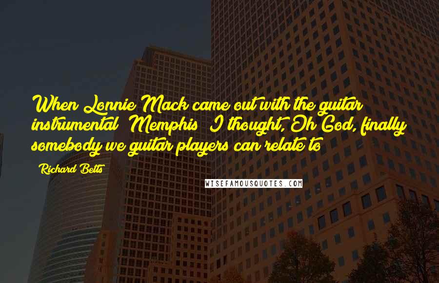 Richard Betts Quotes: When Lonnie Mack came out with the guitar instrumental "Memphis" I thought, Oh God, finally somebody we guitar players can relate to !