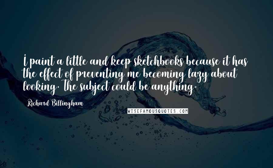 Richard Billingham Quotes: I paint a little and keep sketchbooks because it has the effect of preventing me becoming lazy about looking. The subject could be anything.