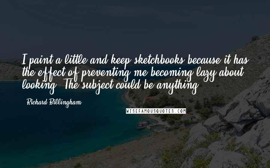 Richard Billingham Quotes: I paint a little and keep sketchbooks because it has the effect of preventing me becoming lazy about looking. The subject could be anything.