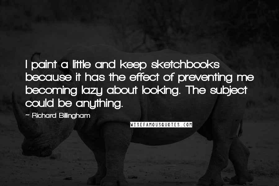 Richard Billingham Quotes: I paint a little and keep sketchbooks because it has the effect of preventing me becoming lazy about looking. The subject could be anything.