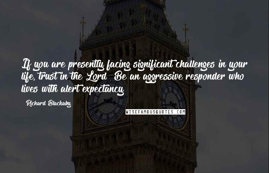 Richard Blackaby Quotes: If you are presently facing significant challenges in your life, trust in the Lord! Be an aggressive responder who lives with alert expectancy!