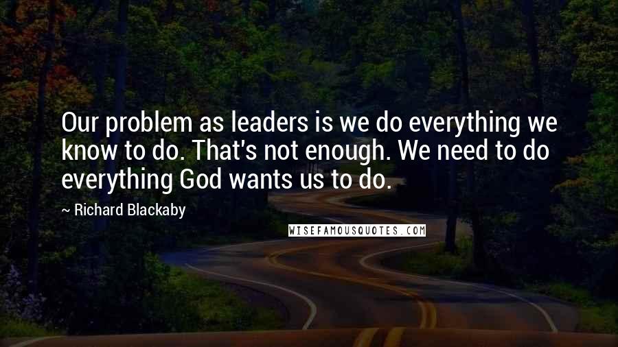 Richard Blackaby Quotes: Our problem as leaders is we do everything we know to do. That's not enough. We need to do everything God wants us to do.