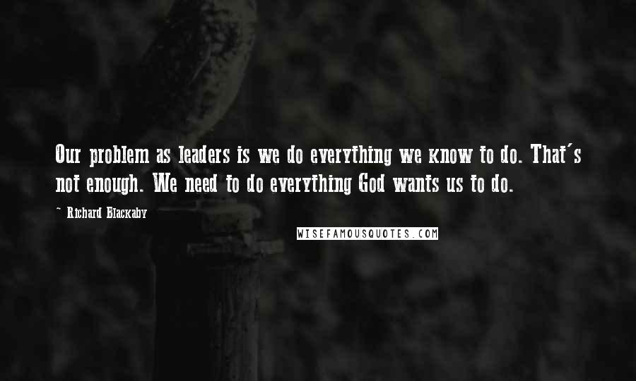 Richard Blackaby Quotes: Our problem as leaders is we do everything we know to do. That's not enough. We need to do everything God wants us to do.