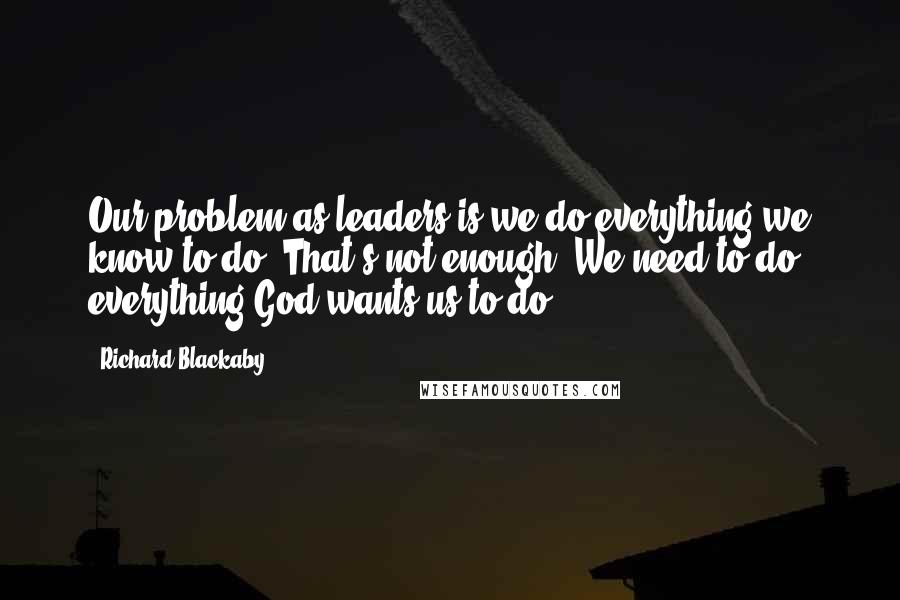 Richard Blackaby Quotes: Our problem as leaders is we do everything we know to do. That's not enough. We need to do everything God wants us to do.