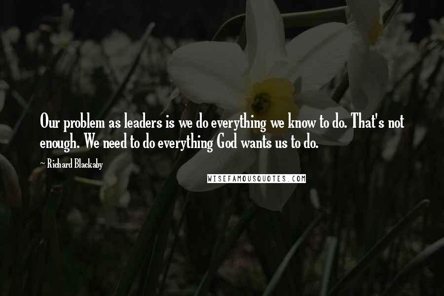 Richard Blackaby Quotes: Our problem as leaders is we do everything we know to do. That's not enough. We need to do everything God wants us to do.