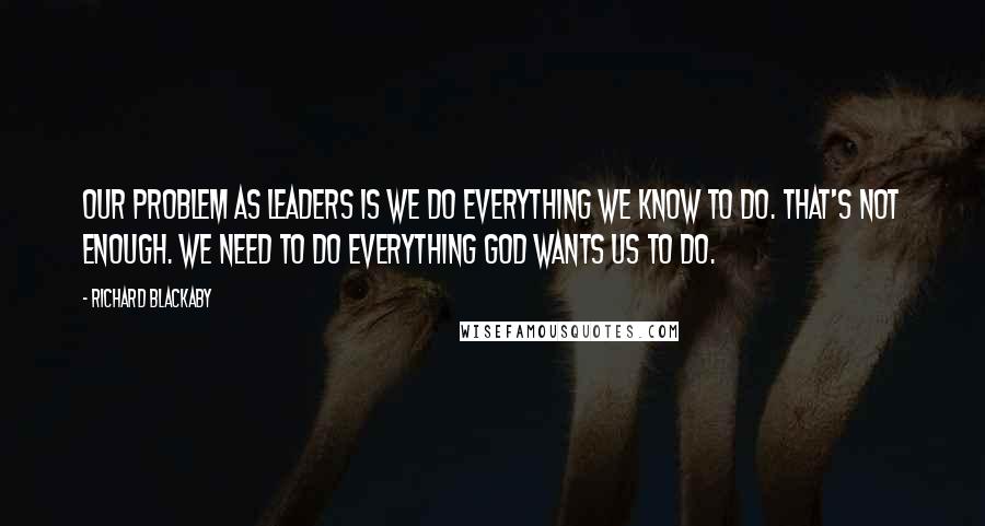 Richard Blackaby Quotes: Our problem as leaders is we do everything we know to do. That's not enough. We need to do everything God wants us to do.