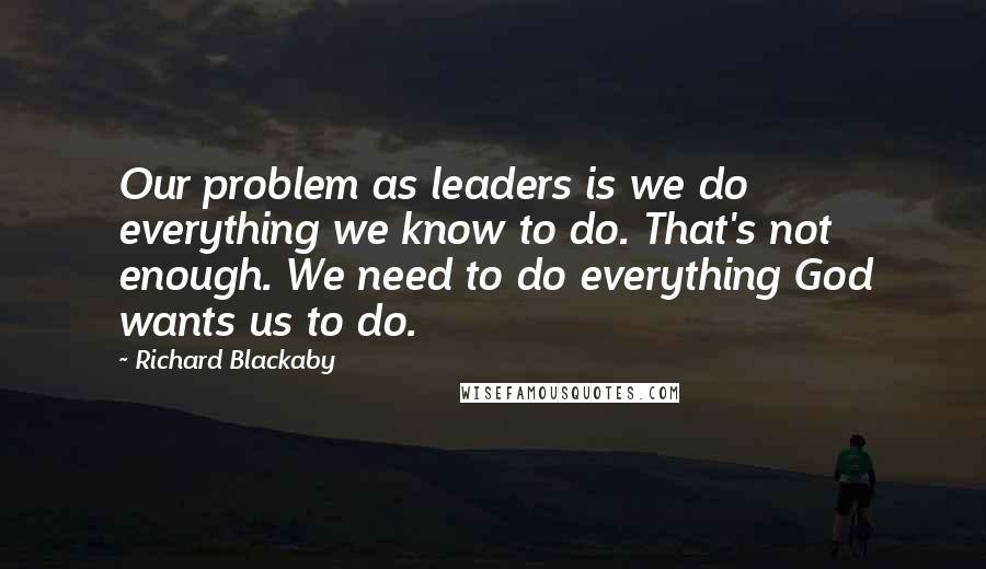 Richard Blackaby Quotes: Our problem as leaders is we do everything we know to do. That's not enough. We need to do everything God wants us to do.