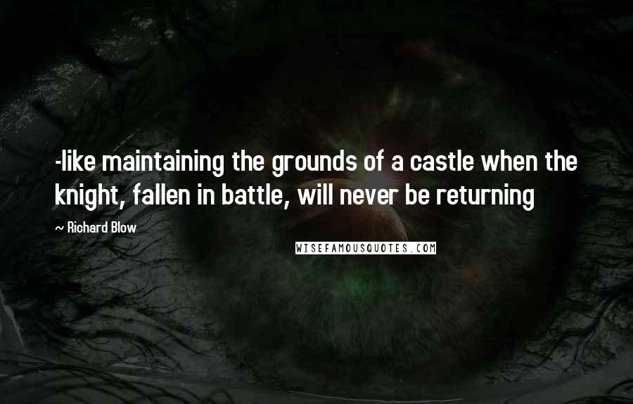 Richard Blow Quotes: -like maintaining the grounds of a castle when the knight, fallen in battle, will never be returning