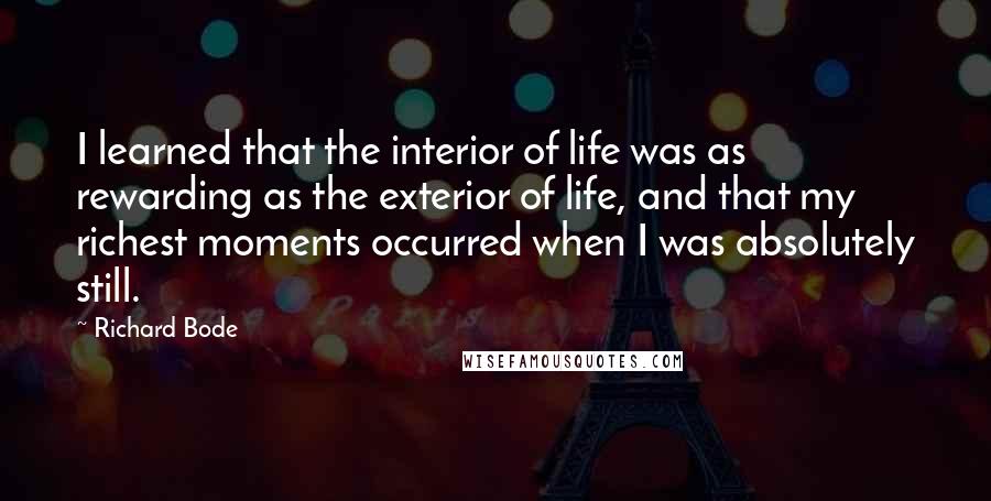 Richard Bode Quotes: I learned that the interior of life was as rewarding as the exterior of life, and that my richest moments occurred when I was absolutely still.