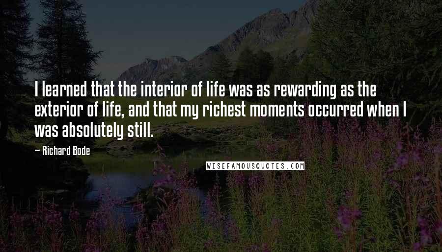 Richard Bode Quotes: I learned that the interior of life was as rewarding as the exterior of life, and that my richest moments occurred when I was absolutely still.