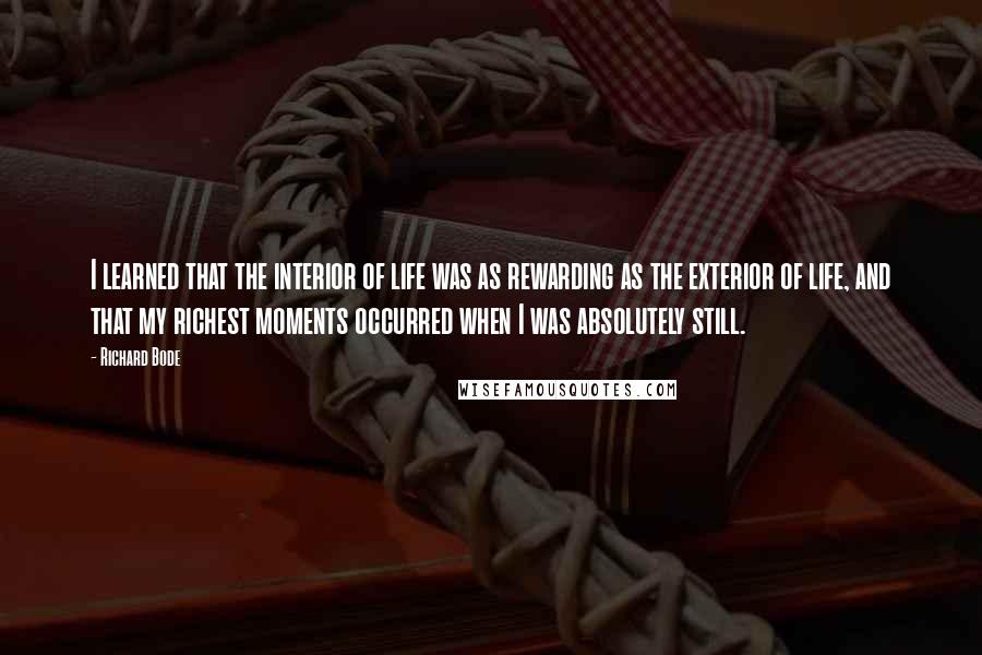 Richard Bode Quotes: I learned that the interior of life was as rewarding as the exterior of life, and that my richest moments occurred when I was absolutely still.