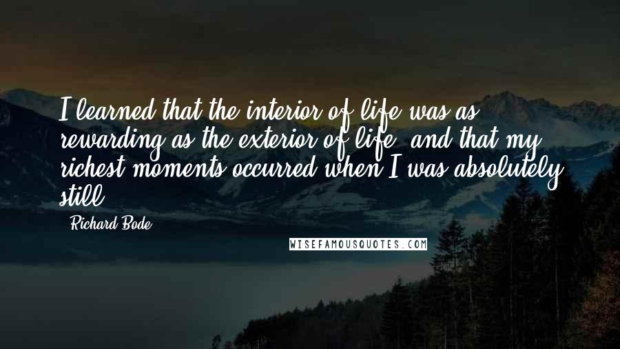 Richard Bode Quotes: I learned that the interior of life was as rewarding as the exterior of life, and that my richest moments occurred when I was absolutely still.