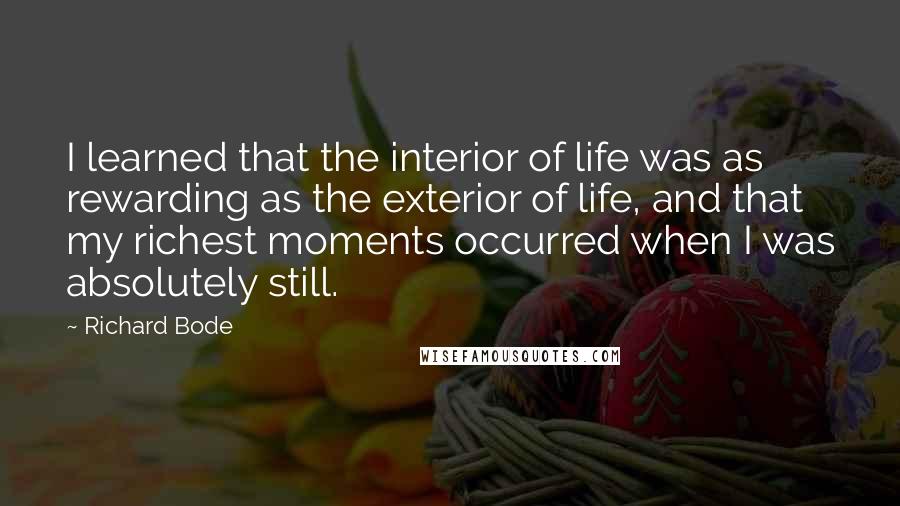 Richard Bode Quotes: I learned that the interior of life was as rewarding as the exterior of life, and that my richest moments occurred when I was absolutely still.