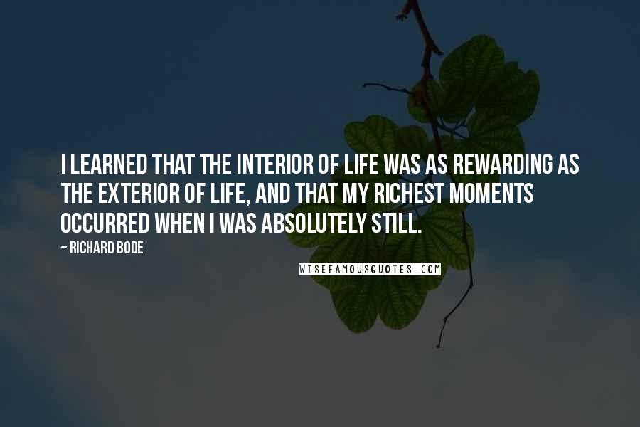 Richard Bode Quotes: I learned that the interior of life was as rewarding as the exterior of life, and that my richest moments occurred when I was absolutely still.