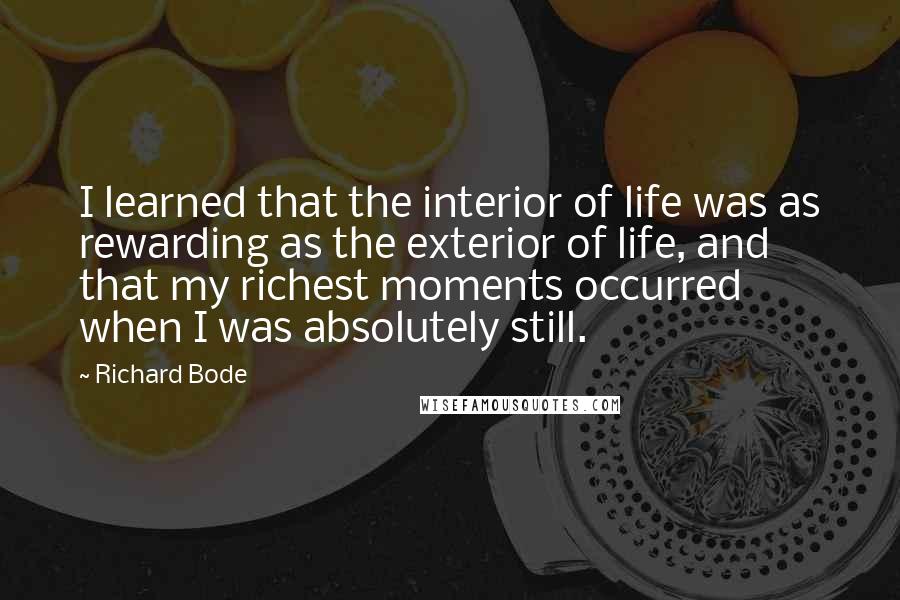 Richard Bode Quotes: I learned that the interior of life was as rewarding as the exterior of life, and that my richest moments occurred when I was absolutely still.