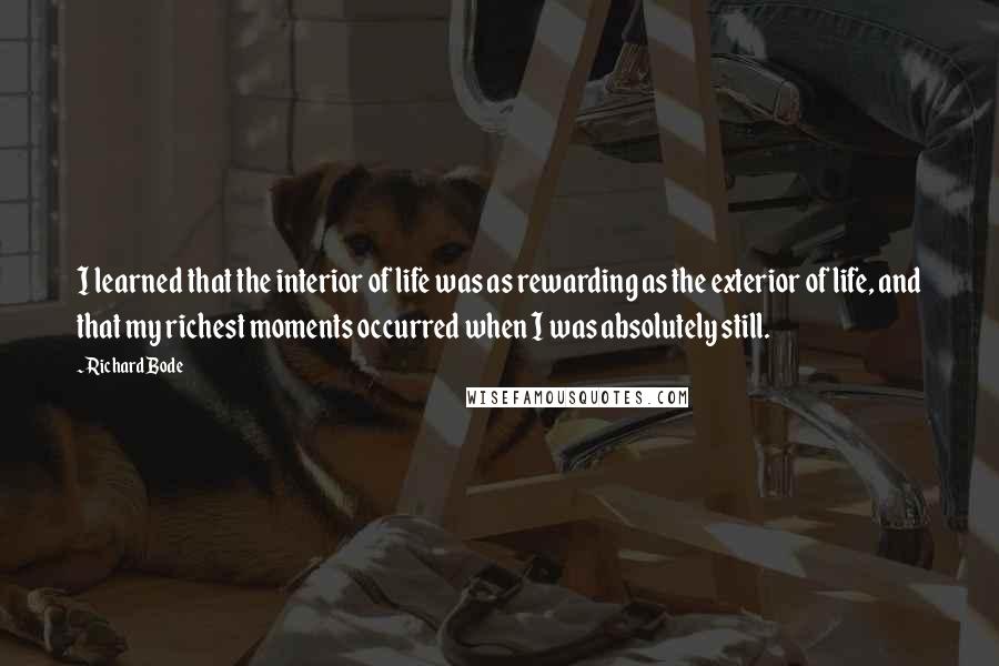 Richard Bode Quotes: I learned that the interior of life was as rewarding as the exterior of life, and that my richest moments occurred when I was absolutely still.