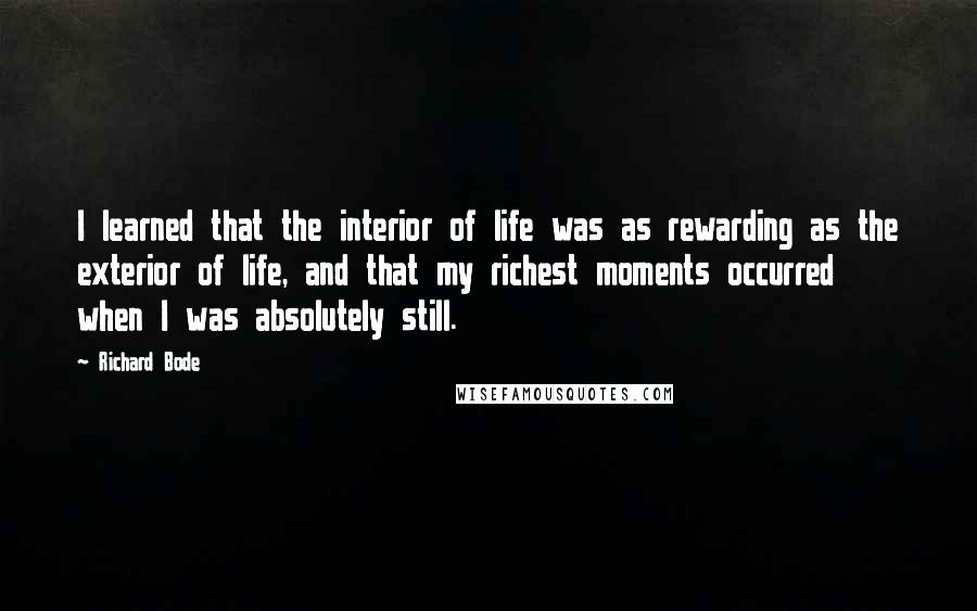 Richard Bode Quotes: I learned that the interior of life was as rewarding as the exterior of life, and that my richest moments occurred when I was absolutely still.