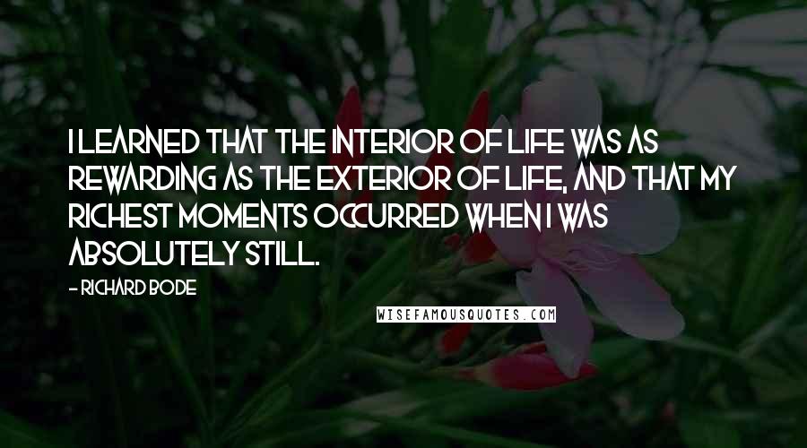 Richard Bode Quotes: I learned that the interior of life was as rewarding as the exterior of life, and that my richest moments occurred when I was absolutely still.