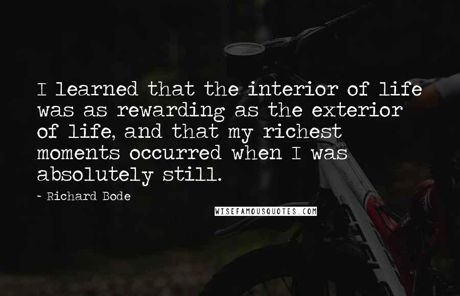 Richard Bode Quotes: I learned that the interior of life was as rewarding as the exterior of life, and that my richest moments occurred when I was absolutely still.