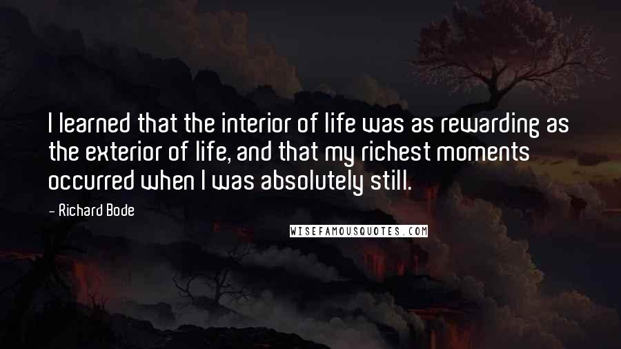 Richard Bode Quotes: I learned that the interior of life was as rewarding as the exterior of life, and that my richest moments occurred when I was absolutely still.