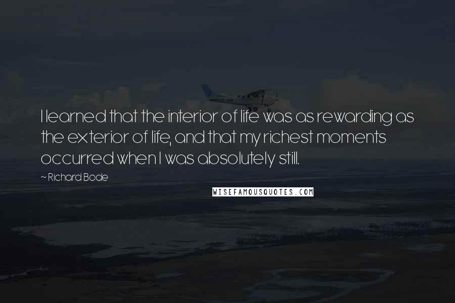 Richard Bode Quotes: I learned that the interior of life was as rewarding as the exterior of life, and that my richest moments occurred when I was absolutely still.