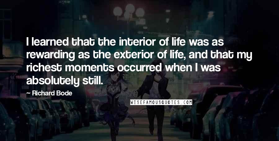 Richard Bode Quotes: I learned that the interior of life was as rewarding as the exterior of life, and that my richest moments occurred when I was absolutely still.