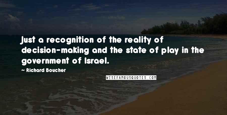 Richard Boucher Quotes: Just a recognition of the reality of decision-making and the state of play in the government of Israel.