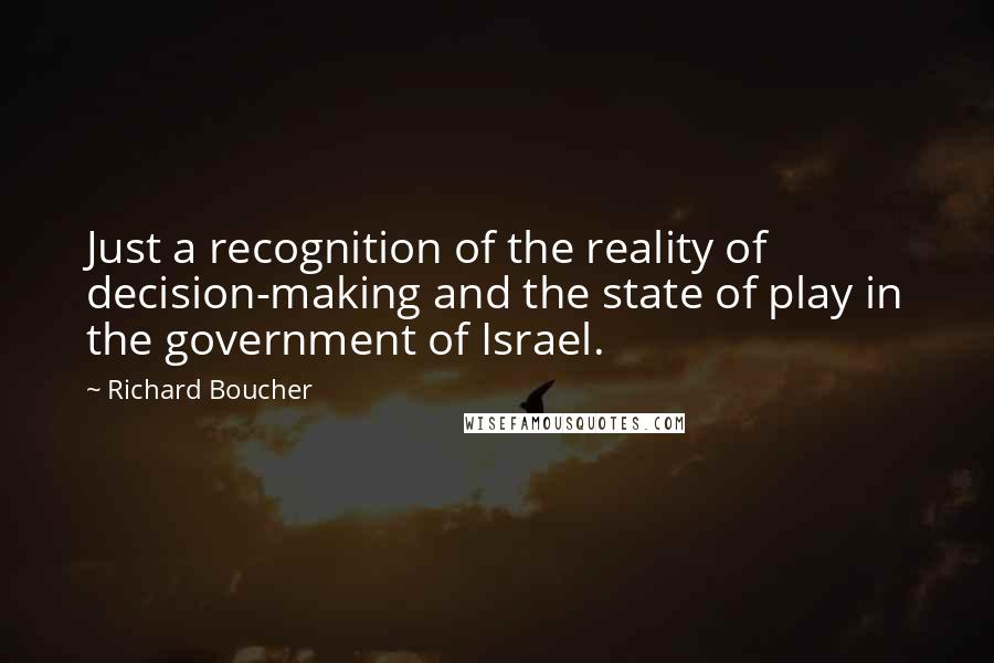 Richard Boucher Quotes: Just a recognition of the reality of decision-making and the state of play in the government of Israel.