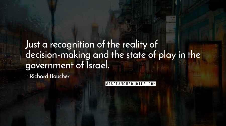 Richard Boucher Quotes: Just a recognition of the reality of decision-making and the state of play in the government of Israel.