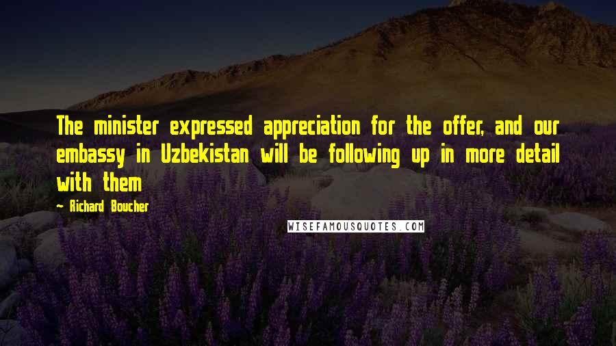 Richard Boucher Quotes: The minister expressed appreciation for the offer, and our embassy in Uzbekistan will be following up in more detail with them