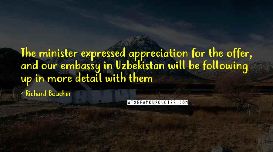 Richard Boucher Quotes: The minister expressed appreciation for the offer, and our embassy in Uzbekistan will be following up in more detail with them