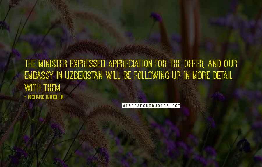 Richard Boucher Quotes: The minister expressed appreciation for the offer, and our embassy in Uzbekistan will be following up in more detail with them