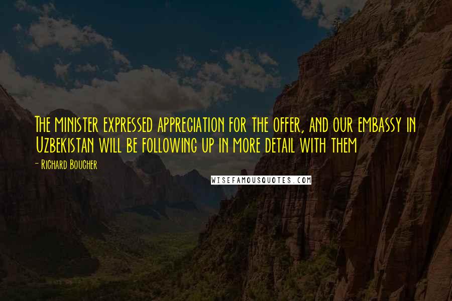 Richard Boucher Quotes: The minister expressed appreciation for the offer, and our embassy in Uzbekistan will be following up in more detail with them