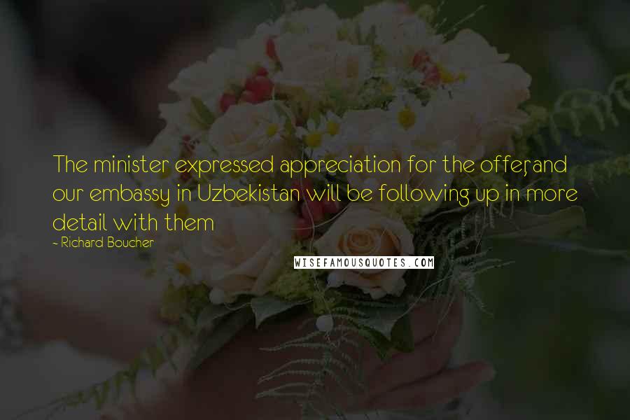 Richard Boucher Quotes: The minister expressed appreciation for the offer, and our embassy in Uzbekistan will be following up in more detail with them