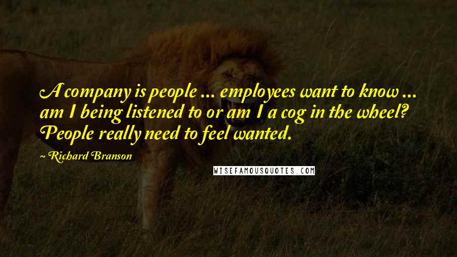 Richard Branson Quotes: A company is people ... employees want to know ... am I being listened to or am I a cog in the wheel? People really need to feel wanted.