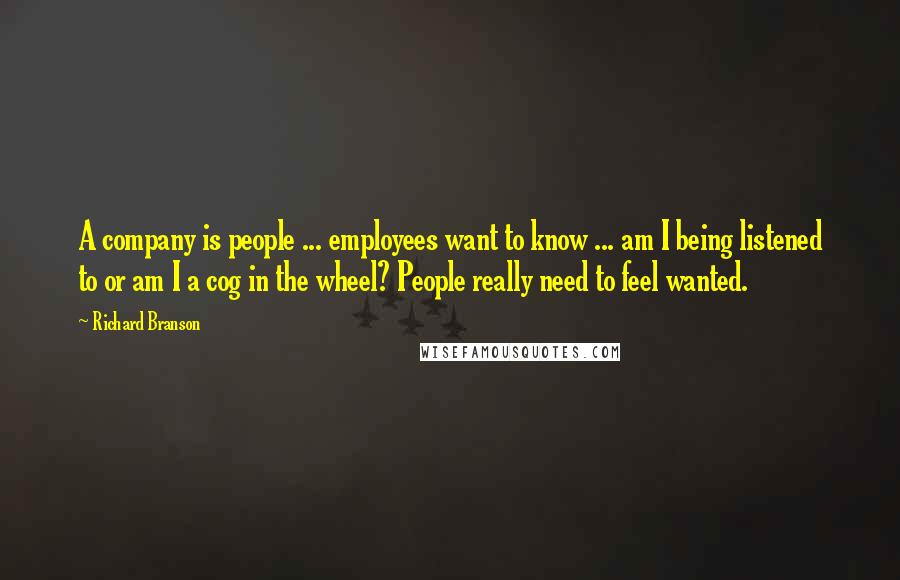 Richard Branson Quotes: A company is people ... employees want to know ... am I being listened to or am I a cog in the wheel? People really need to feel wanted.