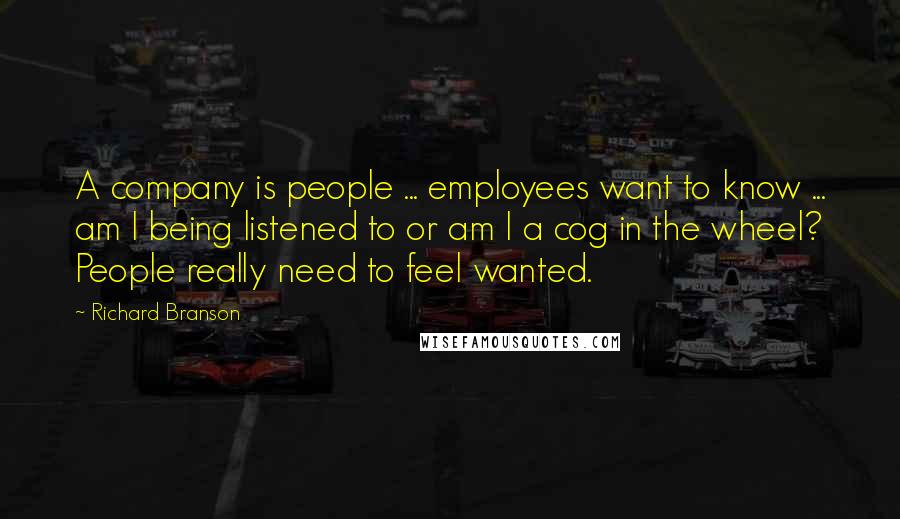 Richard Branson Quotes: A company is people ... employees want to know ... am I being listened to or am I a cog in the wheel? People really need to feel wanted.