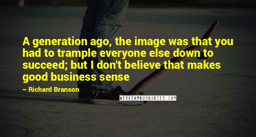 Richard Branson Quotes: A generation ago, the image was that you had to trample everyone else down to succeed; but I don't believe that makes good business sense