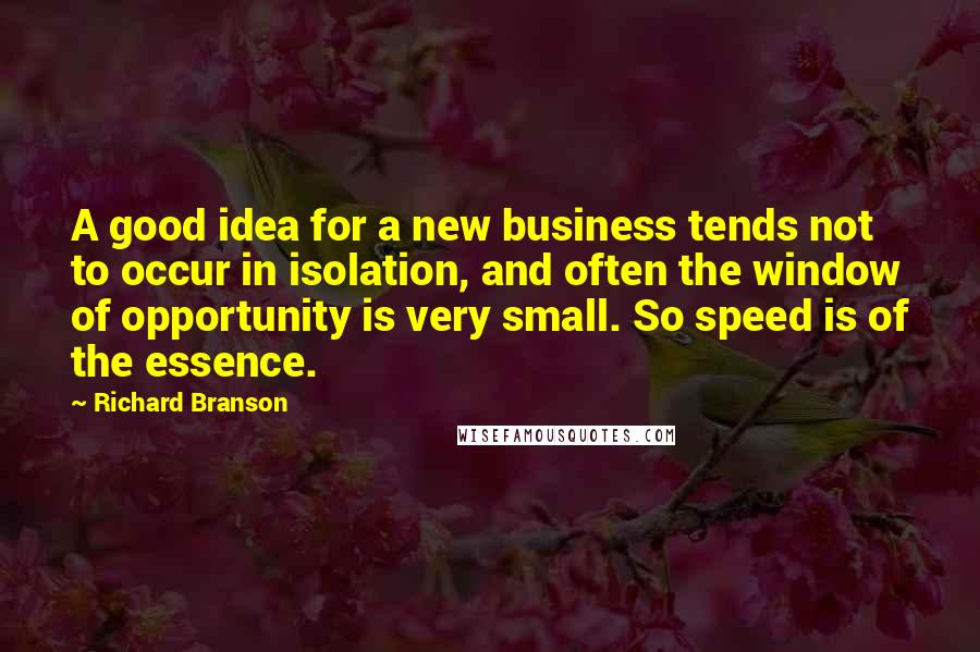 Richard Branson Quotes: A good idea for a new business tends not to occur in isolation, and often the window of opportunity is very small. So speed is of the essence.