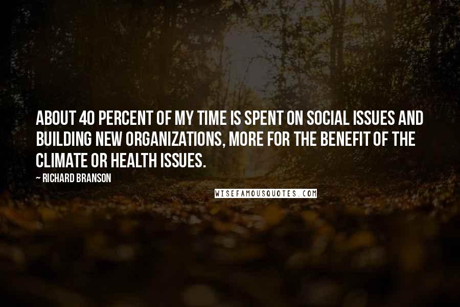 Richard Branson Quotes: About 40 percent of my time is spent on social issues and building new organizations, more for the benefit of the climate or health issues.