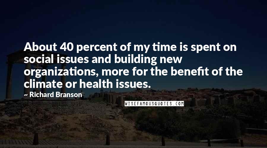 Richard Branson Quotes: About 40 percent of my time is spent on social issues and building new organizations, more for the benefit of the climate or health issues.