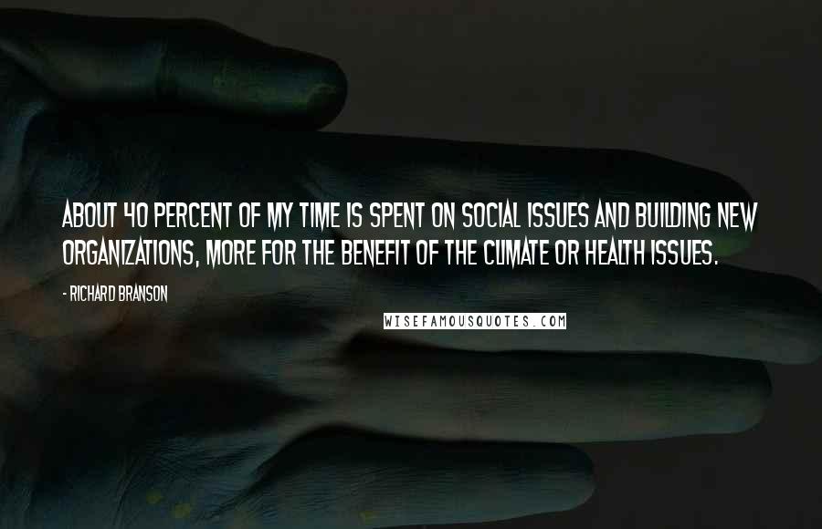 Richard Branson Quotes: About 40 percent of my time is spent on social issues and building new organizations, more for the benefit of the climate or health issues.