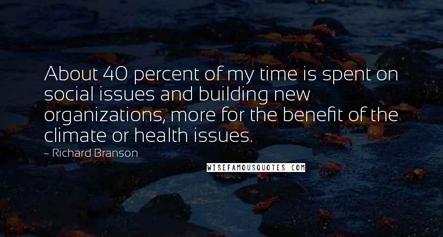 Richard Branson Quotes: About 40 percent of my time is spent on social issues and building new organizations, more for the benefit of the climate or health issues.