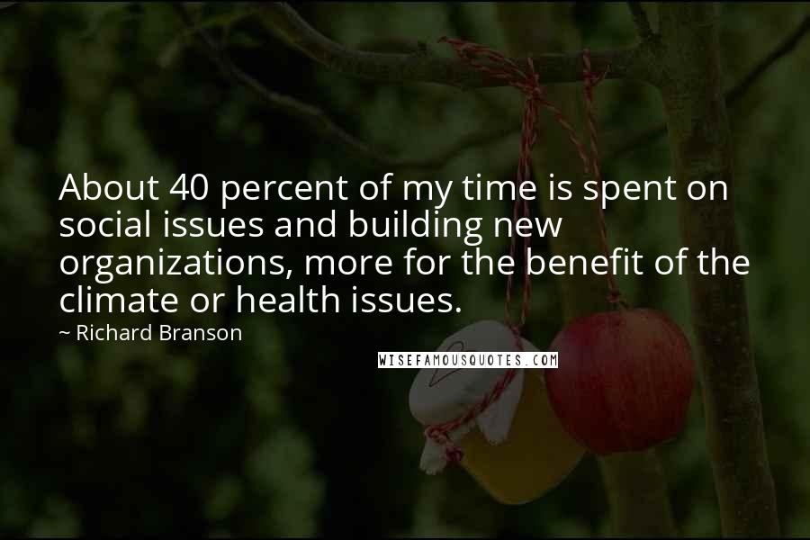 Richard Branson Quotes: About 40 percent of my time is spent on social issues and building new organizations, more for the benefit of the climate or health issues.