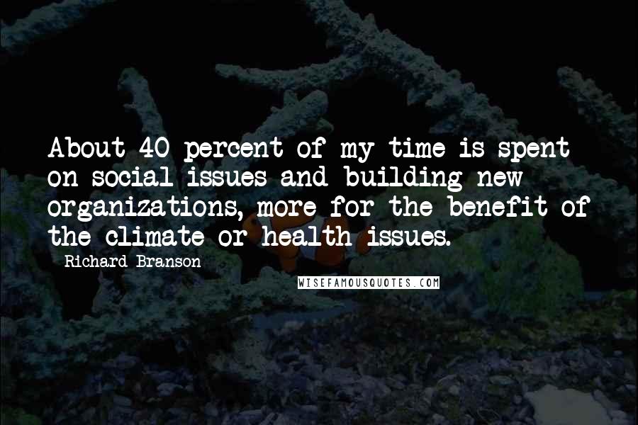 Richard Branson Quotes: About 40 percent of my time is spent on social issues and building new organizations, more for the benefit of the climate or health issues.