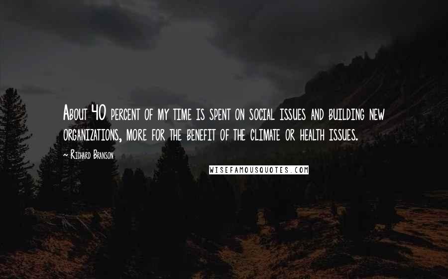 Richard Branson Quotes: About 40 percent of my time is spent on social issues and building new organizations, more for the benefit of the climate or health issues.