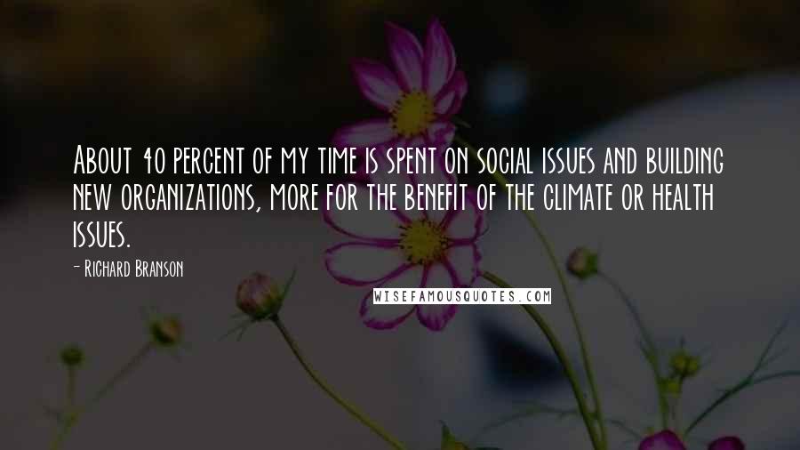 Richard Branson Quotes: About 40 percent of my time is spent on social issues and building new organizations, more for the benefit of the climate or health issues.