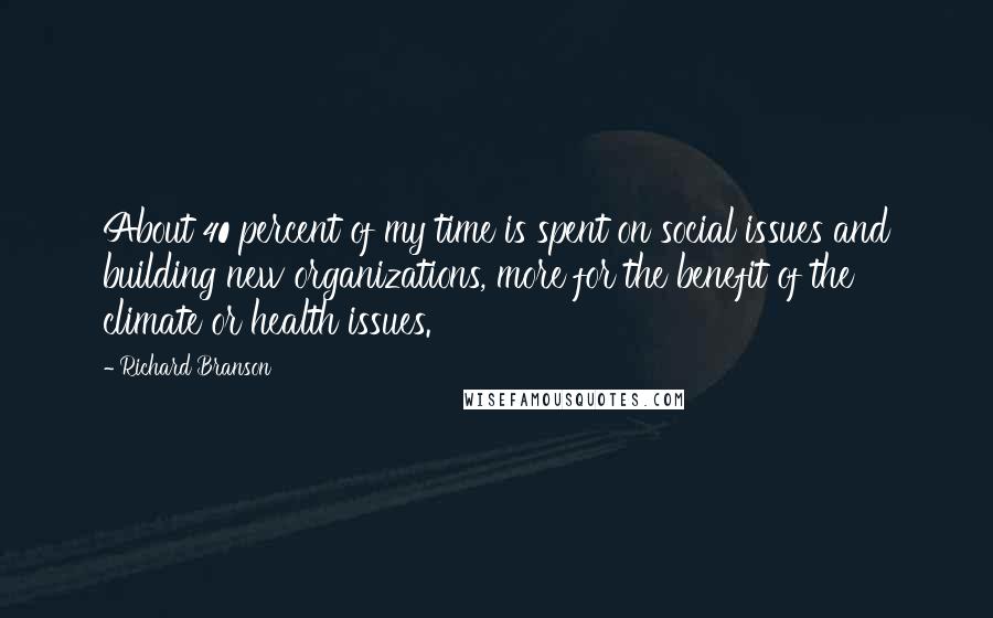 Richard Branson Quotes: About 40 percent of my time is spent on social issues and building new organizations, more for the benefit of the climate or health issues.